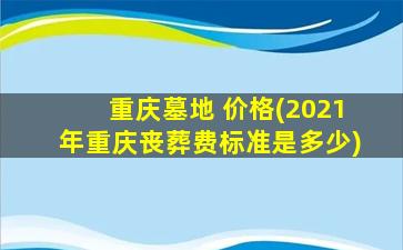 重庆墓地 价格(2021年重庆丧葬费标准是多少)